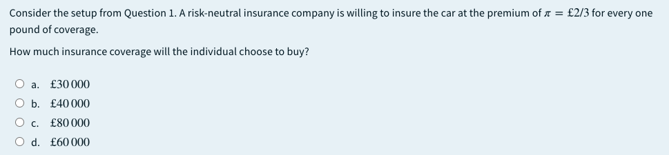 Consider the setup from Question 1. A risk-neutral insurance company is willing to insure the car at the premium of a = £2/3 for every one
pound of coverage.
How much insurance coverage will the individual choose to buy?
O a. £30000
O b. £40 000
O c.
£80 000
O d. £60 000
