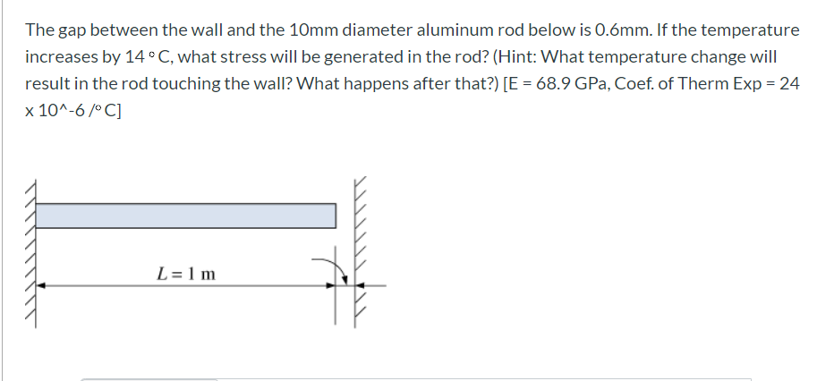The
gap between the wall and the 1Omm diameter aluminum rod below is 0.6mm. If the temperature
increases by 14 °C, what stress will be generated in the rod? (Hint: What temperature change will
result in the rod touching the walI? What happens after that?) [E = 68.9 GPa, Coef. of Therm Exp = 24
x 10^-6 /° C]
L= 1 m
