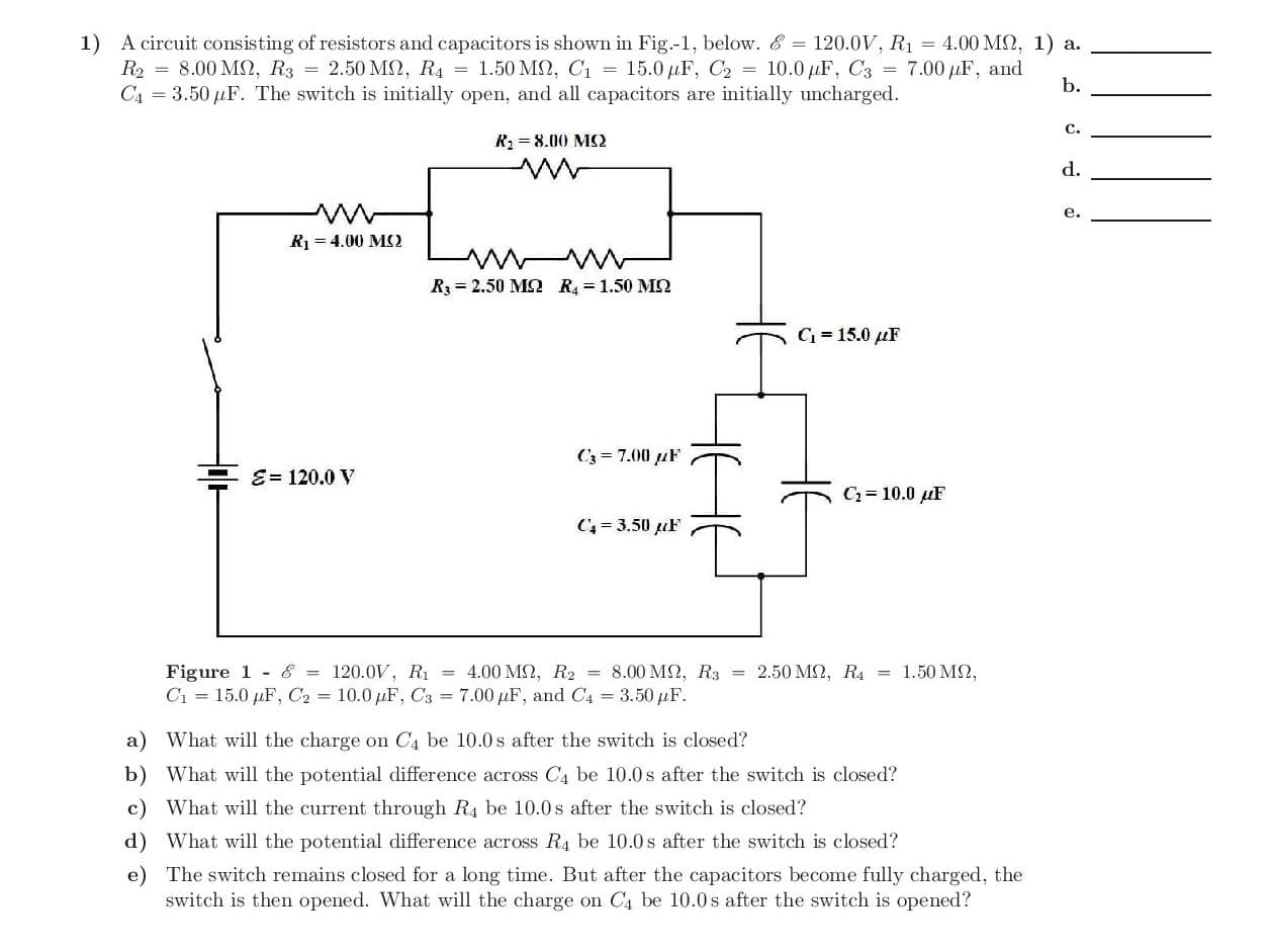 1) A circuit consisting of resistors and capacitors is shown in Fig.-1, below. & = 120.0V, R1 = 4.00 MN, 1) a.
R2 = 8.00 M2, R3 = 2.50 MN, R4 = 1.50 MSN, C1 = 15.0 µF, C2 = 10.0 µF, C3 = 7.00 µF, and
C4 = 3.50 µF. The switch is initially open, and all capacitors are initially uncharged.
b.
C.
R2 = 8.00 MS2
d.
e.
R = 4.00 MS2
R3 = 2.50 MS2 R = 1.50 MN
C = 15.0 µF
C3 = 7.00 µF
E= 120.0 V
С3%3D 10.0 дF
C= 3.50 uF
Figure 1 - & = 120.0V, Rị = 4.00 MN, R2 = 8.00 M2, R3 = 2.50 M2, R4 = 1.50 M2,
C1 = 15.0 µF, C2 = 10.0 µF, C3 = 7.00 µF, and C4 3.50 µF.
a) What will the charge on C4 be 10.0s after the switch is closed?
b) What will the potential difference across C4 be 10.0s after the switch is closed?
c) What will the current through R4 be 10.0s after the switch is closed?
d) What will the potential difference across R4 be 10.0s after the switch is closed?
e) The switch remains closed for a long time. But after the capacitors become fully charged, the
switch is then opened. What will the charge on C4 be 10.0 s after the switch is opened?
