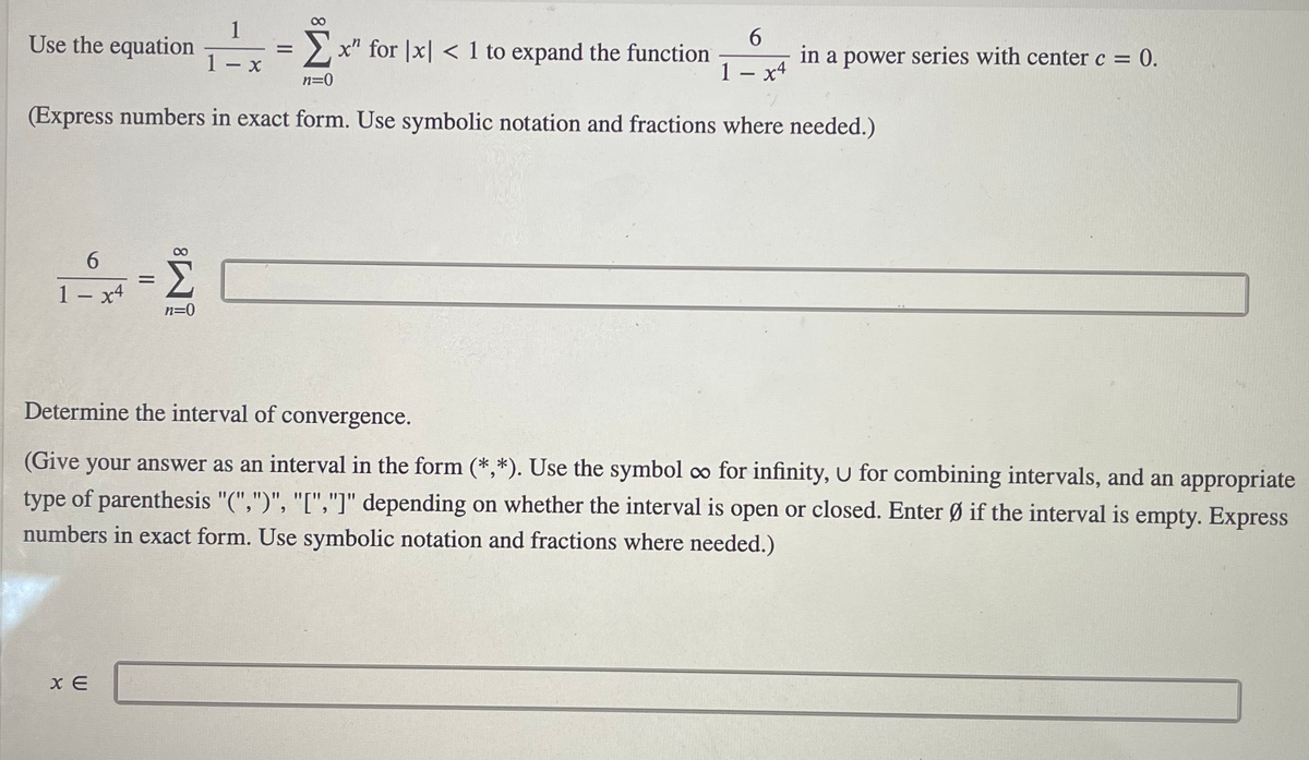 1
Use the equation =
6.
in a power series with center c = 0.
x4
2x" for |x| < 1 to expand the function
1- x
1.
n=0
(Express numbers in exact form. Use symbolic notation and fractions where needed.)
00
6.
Σ
%3D
1- x4
Determine the interval of convergence.
(Give your answer as an interval in the form (*,*). Use the symbol co for infinity, U for combining intervals, and an appropriate
type of parenthesis "(",")", "[","]" depending on whether the interval is open or closed. Enter Ø if the interval is empty. Express
numbers in exact form. Use symbolic notation and fractions where needed.)
