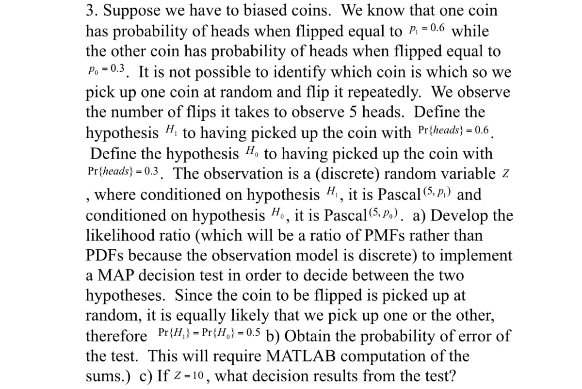 3. Suppose we have to biased coins. We know that one coin
has probability of heads when flipped equal to P₁ = 0.6 while
the other coin has probability of heads when flipped equal to
P₁ = 0.3. It is not possible to identify which coin is which so we
pick up one coin at random and flip it repeatedly. We observe
the number of flips it takes to observe 5 heads. Define the
hypothesis H₁ to having picked up the coin with Pr{heads} = 0.6
Define the hypothesis Ho to having picked up the coin with
Pr{heads}=0.3. The observation is a (discrete) random variable z
where conditioned on hypothesis H₁, it is Pascal (5, P.) and
conditioned on hypothesis Ho, it is Pascal (5, P.). a) Develop the
likelihood ratio (which will be a ratio of PMFs rather than
PDFs because the observation model is discrete) to implement
a MAP decision test in order to decide between the two
2
hypotheses. Since the coin to be flipped is picked up at
random, it is equally likely that we pick up one or the other,
therefore Pr{H₁} = Pr{H} = 0.5 b) Obtain the probability of error of
the test. This will require MATLAB computation of the
sums.) c) If z=10, what decision results from the test?
