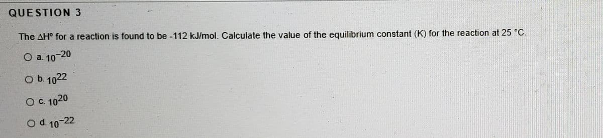 QUESTION 3
The AH° for a reaction is found to be -112 kJ/mol. Calculate the value of the equilibrium constant (K) for the reaction at 25 C.
O a. 10-20
O b. 1022
O C. 1020
O d. 10-22
