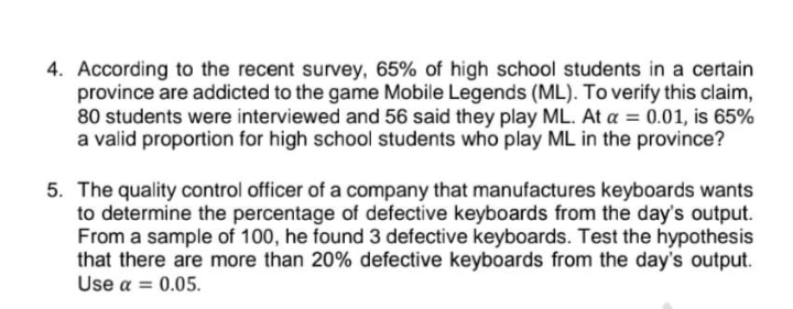 4. According to the recent survey, 65% of high school students in a certain
province are addicted to the game Mobile Legends (ML). To verify this claim,
80 students were interviewed and 56 said they play ML. At a = 0.01, is 65%
a valid proportion for high school students who play ML in the province?
5. The quality control officer of a company that manufactures keyboards wants
to determine the percentage of defective keyboards from the day's output.
From a sample of 100, he found 3 defective keyboards. Test the hypothesis
that there are more than 20% defective keyboards from the day's output.
Use a = 0.05.