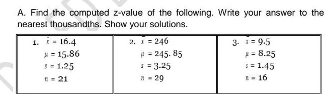 A. Find the computed z-value of the following. Write your answer to the
nearest thousandths. Show your solutions.
2. X = 246
3. * = 9.5
1. = 16.4
μ = 15.86
# = 245.85
S = 1.25
S = 3.25
n = 21
1 = 29
# = 8.25
$ = 1.45
n = 16