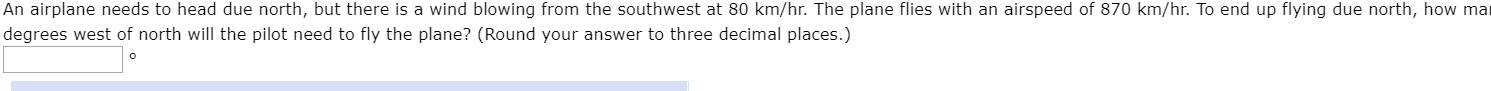 An airplane needs to head due north, but there is a wind blowing from the southwest at 80 km/hr. The plane flies with an airspeed of 870 km/hr. To end up flying due north, how mar
degrees west of north will the pilot need to fly the plane? (Round your answer to three decimal places.)
