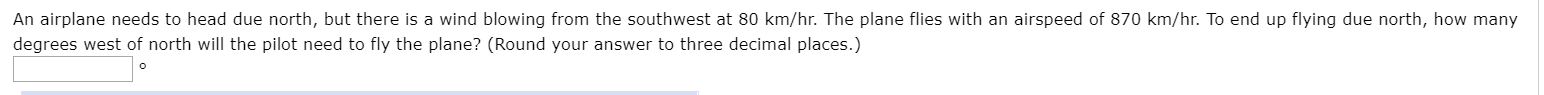 An airplane needs to head due north, but there is a wind blowing from the southwest at 80 km/hr. The plane flies with an airspeed of 870 km/hr. To end up flying due north, how many
degrees west of north will the pilot need to fly the plane? (Round your answer to three decimal places.)
