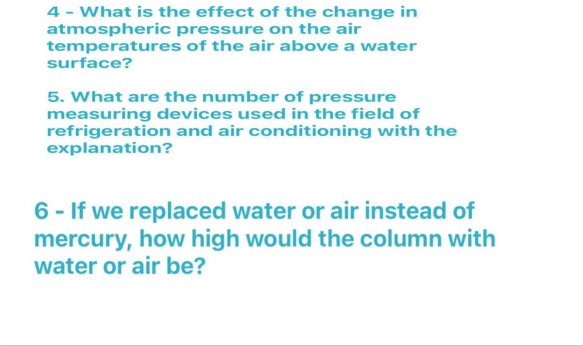 4 - What is the effect of the change in
atmospheric pressure on the air
temperatures of the air above a water
surface?
5. What are the number of pressure
measuring devices used in the field of
refrigeration and air conditioning with the
explanation?
6 - If we replaced water or air instead of
mercury, how high would the column with
water or air be?
