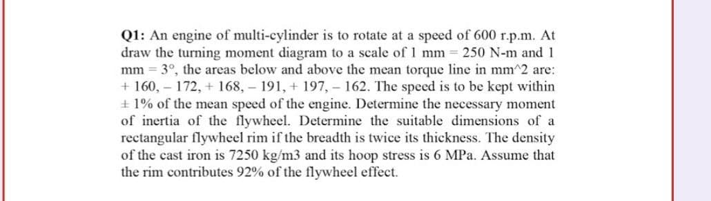 Q1: An engine of multi-cylinder is to rotate at a speed of 600 r.p.m. At
draw the turning moment diagram to a scale of 1 mm = 250 N-m and 1
mm = 3°, the areas below and above the mean torque line in mm^2 are:
+ 160,- 172, + 168, 191, + 197, - 162. The speed is to be kept within
+ 1% of the mean speed of the engine. Determine the necessary moment
of inertia of the flywheel. Determine the suitable dimensions of a
rectangular flywheel rim if the breadth is twice its thickness. The density
of the cast iron is 7250 kg/m3 and its hoop stress is 6 MPa. Assume that
the rim contributes 92% of the flywheel effect.