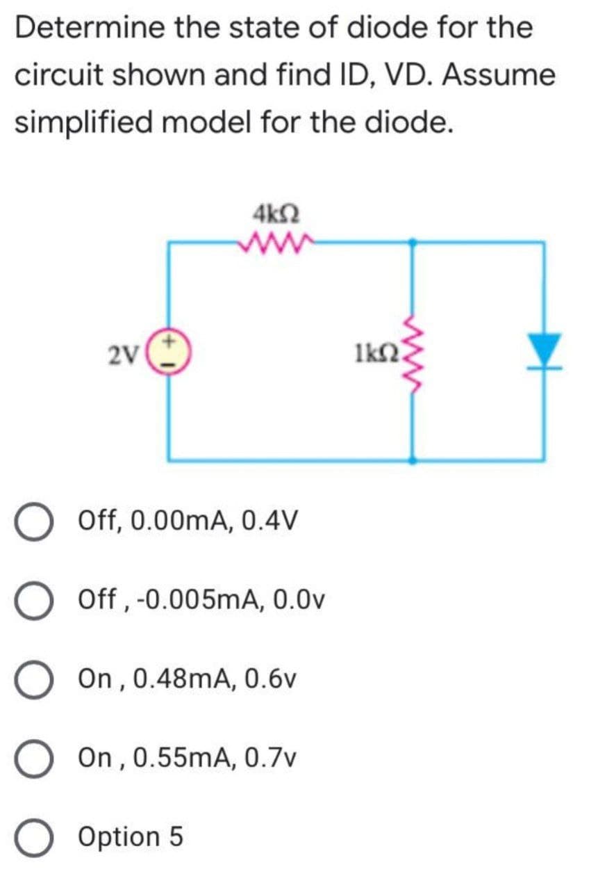Determine the state of diode for the
circuit shown and find ID, VD. Assume
simplified model for the diode.
4ΚΩ
2V
O Off, 0.00mA, 0.4V
O Off, -0.005mA, 0.0v
On, 0.48mA, 0.6v
O On, 0.55mA, 0.7v
O
Option 5
lkn