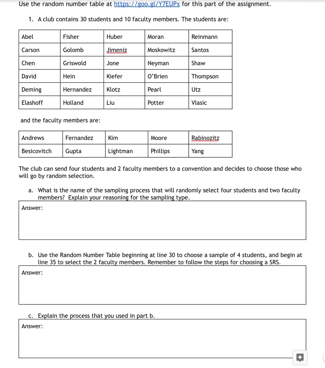 Use the random number table at https://goo.gl/Y7EUP× for this part of the assignment.
1. A club contains 30 students and 10 faculty members. The students are:
Abel
Fisher
Huber
Moran
Reinmann
Carson
Golomb
Jimeniz
Moskowitz
Santos
Chen
Griswold
Jone
Neyman
Shaw
David
Hein
Kiefer
O'Brien
Thompson
Deming
Hernandez
Klotz
Pearl
Utz
Elashoff
Holland
Liu
Potter
Vlasic
and the faculty members are:
Andrews
Fernandez
Kim
Moore
Rabinozitz
Besicovitch
Gupta
Lightman
Phillips
Yang
The club can send four students and 2 faculty members to a convention and decides to choose those who
will go by random selection.
a. What is the name of the sampling process that will randomly select four students and two faculty
members? Explain your reasoning for the sampling type.
Answer:
b. Use the Random Number Table beginning at line 30 to choose a sample of 4 students, and begin at
line 35 to select the 2 faculty members. Remember to follow the steps for choosing a SRS.
Answer:
c. Explain the process that you used in part b.
Answer:
