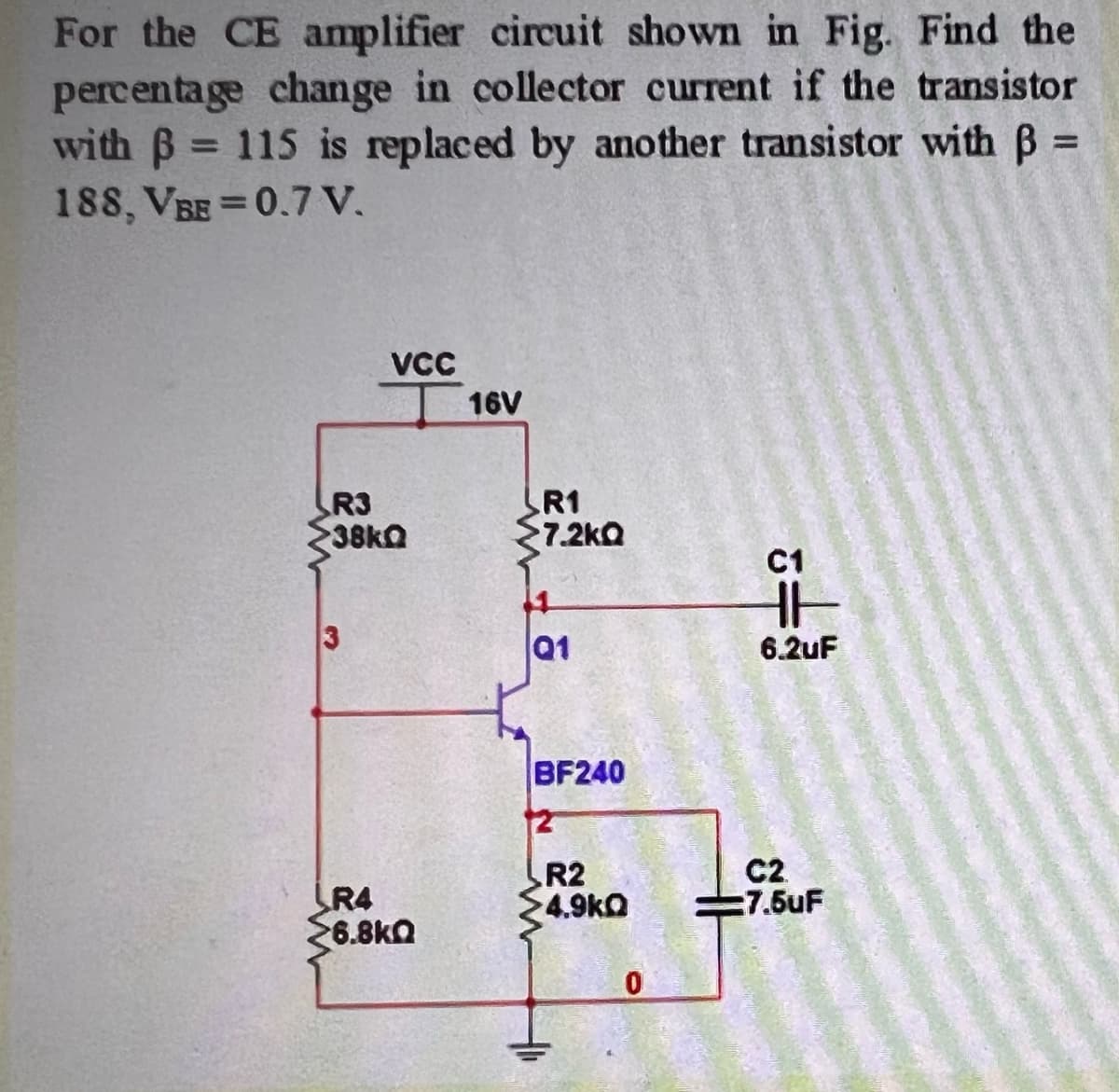 For the CE amplifier circuit shown in Fig. Find the
percentage change in collector current if the transistor
with B 115 is replaced by another transistor with B =
188, VBE =0.7 V.
%3D
%D
VCC
16V
R3
38k
R1
7.2kQ
C1
Q1
6.2uF
BF240
12
LR4
6.8kQ
R2
4.9kO
C2
:7.5uF
