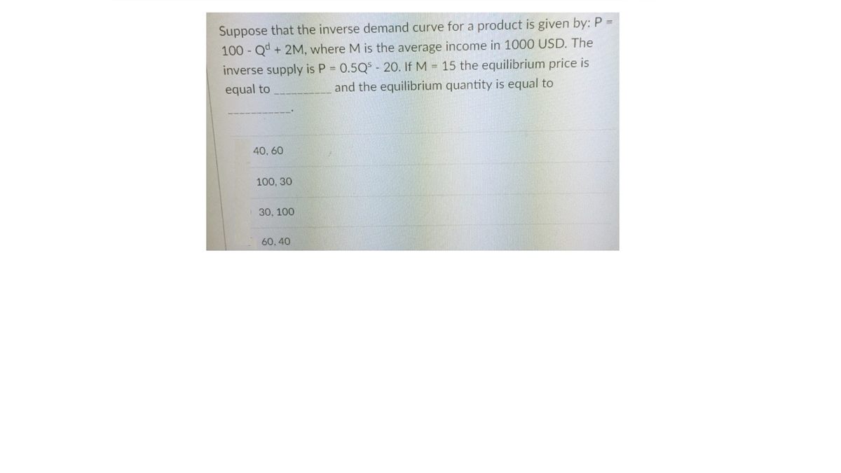 Suppose that the inverse demand curve for a product is given by: P =
100 Qd + 2M, where M is the average income in 1000 USD. The
inverse supply is P 0.5Q$ - 20. If M = 15 the equilibrium price is
and the equilibrium quantity is equal to
equal to
40, 60
100, 30
30, 100
60, 40
