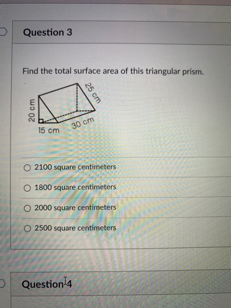 Question 3
Find the total surface area of this triangular prism.
15 cm
30 cm
O 2100 square centimeters
1800 square centimeters
O 2000 square centimeters
O 2500 square centimeters
Question 4
25 cm
20 cm
