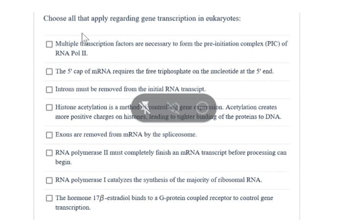 Choose all that apply regarding gene transcription in eukaryotes:
Multiple transcription factors are necessary to form the pre-initiation complex (PIC) of
RNA Pol II.
The 5' cap of mRNA requires the free triphosphate on the nucleotide at the 5' end.
Introns must be removed from the initial RNA transcipt.
Histone acetylation is a method controlling gene expression. Acetylation creates
more positive charges on histones, leading to tighter binding of the proteins to DNA.
Exons are removed from mRNA by the spliceosome.
RNA polymerase II must completely finish an mRNA transcript before processing can
begin.
RNA polymerase I catalyzes the synthesis of the majority of ribosomal RNA.
The hormone 173-estradiol binds to a G-protein coupled receptor to control gene
transcription.