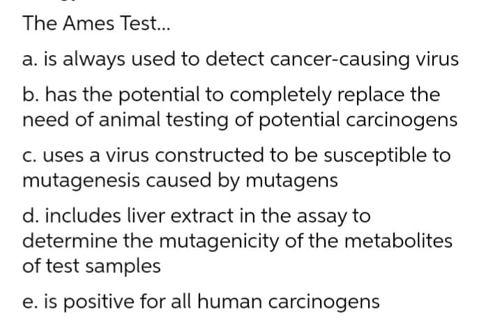 The Ames Test...
a. is always used to detect cancer-causing virus
b. has the potential to completely replace the
need of animal testing of potential carcinogens
c. uses a virus constructed to be susceptible to
mutagenesis caused by mutagens
d. includes liver extract in the assay to
determine the mutagenicity of the metabolites
of test samples
e. is positive for all human carcinogens