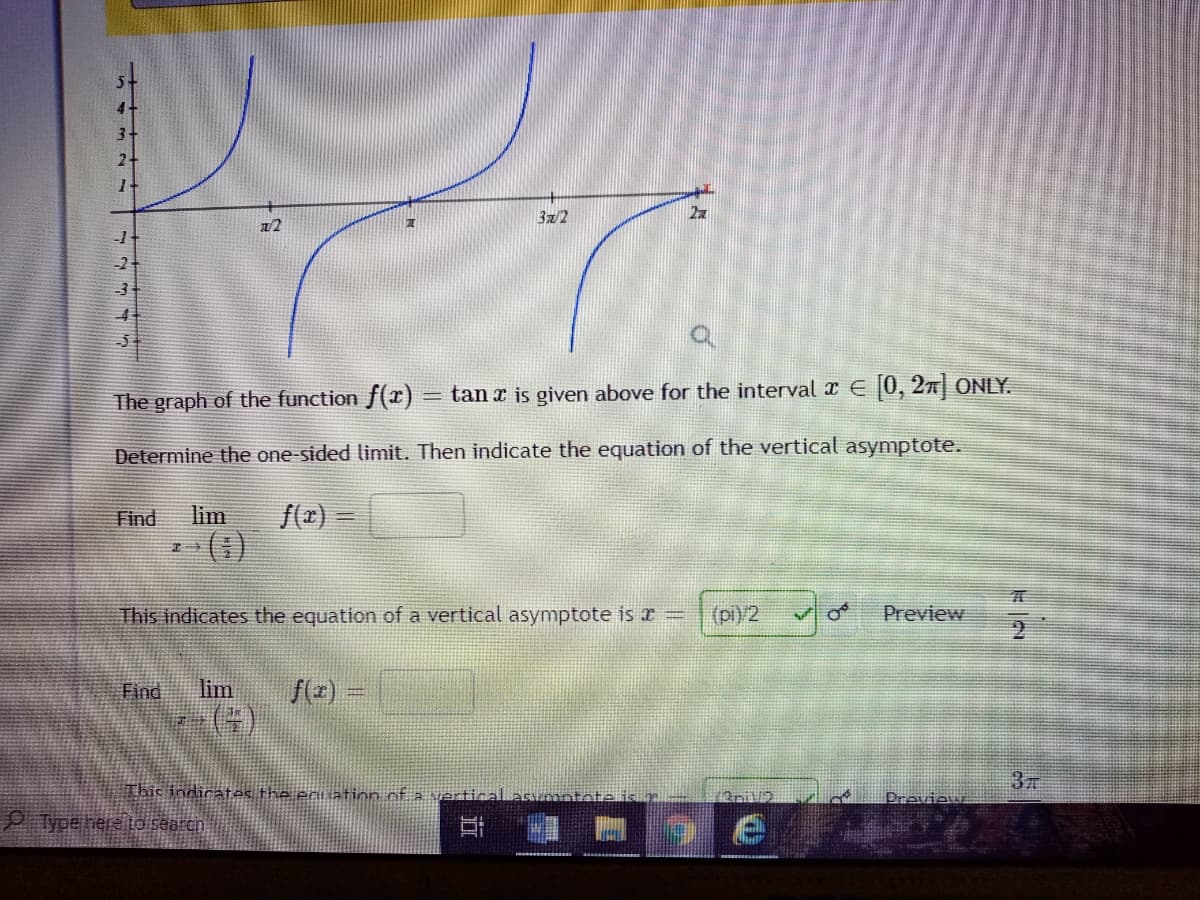 3x/2
22
12
The graph of the function f(x) = tan x is given above for the interval I E [0, 27 ONLY.
Determine the one-sided limit. Then indicate the equation of the vertical asymptote.
Find
lim
This indicates the equation of a vertical asymptote is r =
(pi)/2
Preview
2
f(z) =
()
Find
lim
37
This indicates the ecuation of a ertical asvzmntote is
Previe:
O Type here to searen
