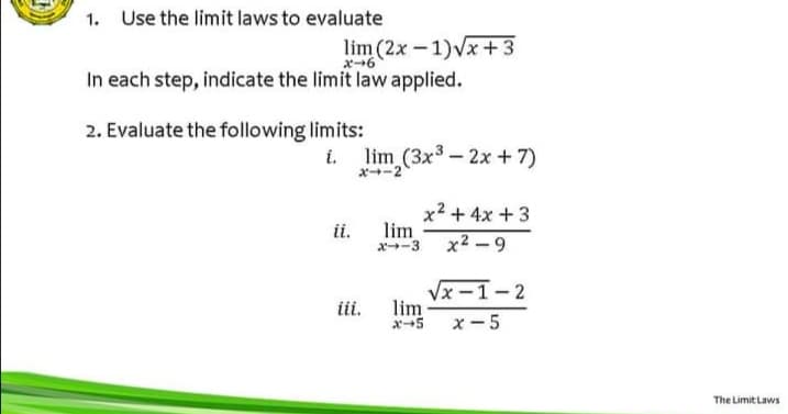1. Use the limit laws to evaluate
lim (2x - 1)Vx+3
メ→6
In each step, indicate the limit law applied.
2. Evaluate the following limits:
lim (3x3- 2x +7)
ポ→ー2
x2 + 4x + 3
lim
x-3 x2 - 9
ii.
Vx -1-2
lim
x5 x-5
ii.
The Limit Laws
