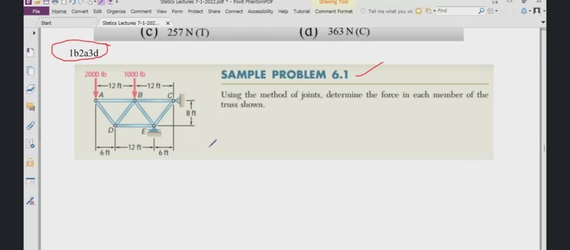 Statics Lectures 7-1-2022.pdf
-Foxit PhantomPDF
Drewing Tool
File
Home Convert Edit Organize Comment View Form Protect Share Connect Accessibility Help Tutorial Comment Format O Tell me what you wt O- Find
Start
Statics Lectures 7-1-202.
(с) 257 N (T)
(d)
363 N (C)
1b2a3d
2000 Ib
1000 Ib
SAMPLE PROBLEM 6.1
-12 ft-
-12 ft-
A
VB
Using the method of joints, determine the force in each member of the
truss shown.
ft
D
E
12 ft
6ft
6 ft
