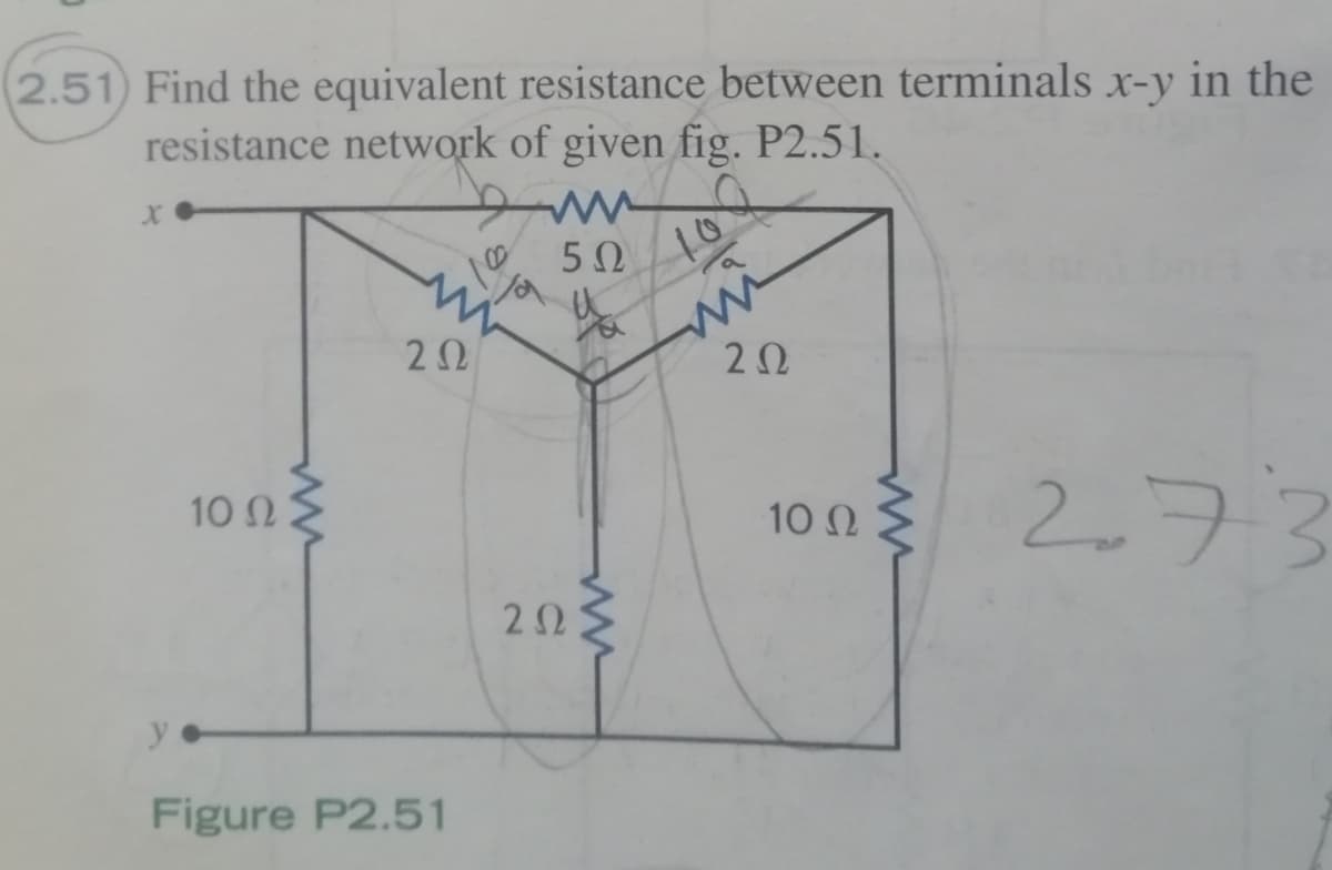 2.51) Find the equivalent resistance between terminals x-y in the
resistance network of given fig. P2.51.
50
10
2Ω
20
10 Ω Σ
10 n 2.73
10 Ω
Figure P2.51
