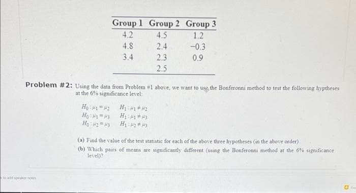 Group 1 Group 2 Group 3
4.2
4.5
1.2
4.8
2.4
-0.3
3.4
2.3
0.9
2.5
Problem #2: Using the data from Problem #1 above, we want to use the Bonferonni method to test the following hyptheses
at the 6% significance level:
Erl = I: H
(a) Find the value of the test statistic for each of the above three hypotheses (in the above order)
(b) Which pairs of means are significantly different (using the Bonferonni method at the 6%% significance
level)?
oadd speaker nos
