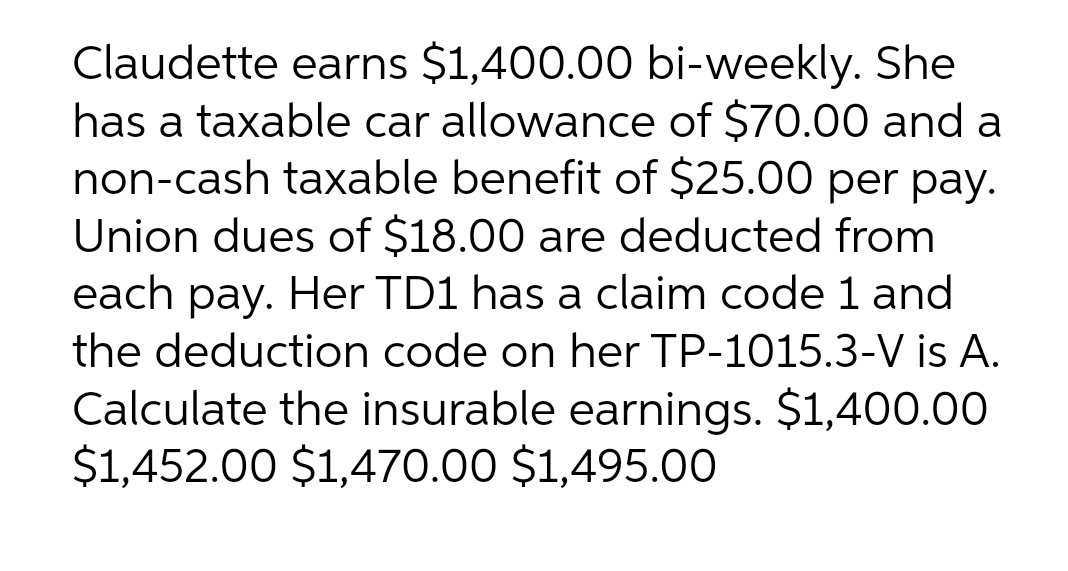 Claudette earns $1,400.00 bi-weekly. She
has a taxable car allowance of $70.00 and a
non-cash taxable benefit of $25.00 per pay.
Union dues of $18.00 are deducted from
each pay. Her TD1 has a claim code 1 and
the deduction code on her TP-1015.3-V is A.
Calculate the insurable earnings. $1,400.00
$1,452.00 $1,470.00 $1,495.00
