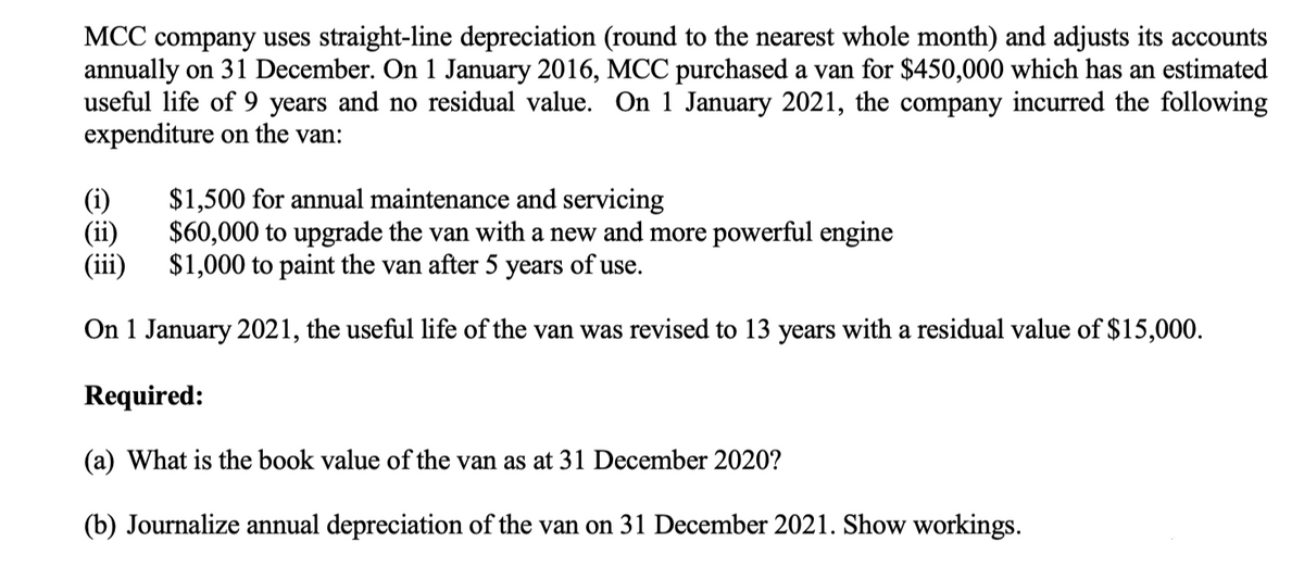 MCC company uses straight-line depreciation (round to the nearest whole month) and adjusts its accounts
annually on 31 December. On 1 January 2016, MCC purchased a van for $450,000 which has an estimated
useful life of 9 years and no residual value. On 1 January 2021, the company incurred the following
expenditure on the van:
(i)
(ii)
(iii)
$1,500 for annual maintenance and servicing
$60,000 to upgrade the van with a new and more powerful engine
$1,000 to paint the van after 5 years of use.
On 1 January 2021, the useful life of the van was revised to 13 years with a residual value of $15,000.
Required:
(a) What is the book value of the van as at 31 December 2020?
(b) Journalize annual depreciation of the van on 31 December 2021. Show workings.
