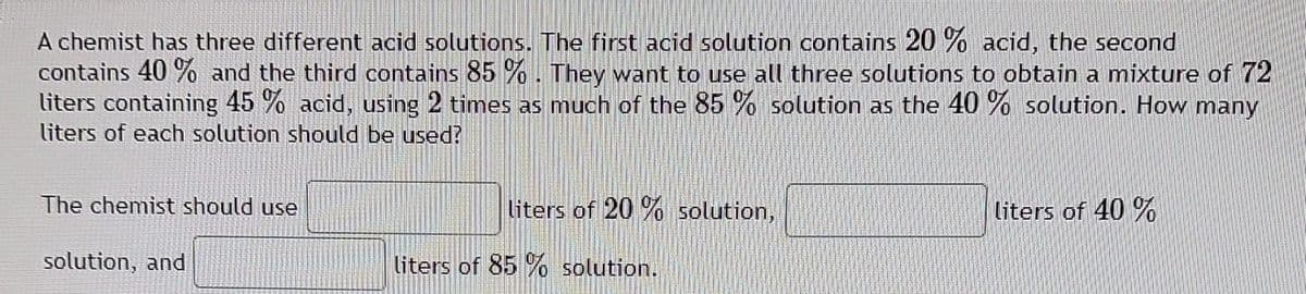 A chemist has three different acid solutions. The first acid solution contains 20 % acid, the second
contains 40 % and the third contains 85 %%. They want to use all three solutions to obtain a mixture of 72
liters containing 45 % acid, using 2 times as much of the 85 % solution as the 40 % solution. How many
liters of each solution should be used?
The chemist should use
liters of 20 % solution,
liters of 40 %
solution, and
liters of 85 % solution.
