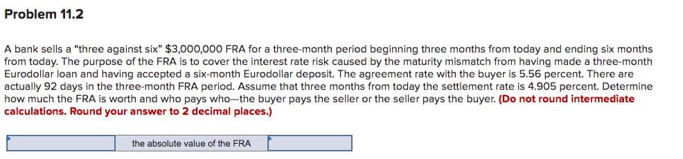 Problem 11.2
A bank sells a "three against six" $3,000,000 FRA for a three-month period beginning three months from today and ending six months
from today. The purpose of the FRA is to cover the interest rate risk caused by the maturity mismatch from having made a three-month
Eurodollar loan and having accepted a six-month Eurodollar deposit. The agreement rate with the buyer is 5.56 percent. There are
actually 92 days in the three-month FRA period. Assume that three months from today the settlement rate is 4.905 percent. Determine
how much the FRA is worth and who pays who-the buyer pays the seller or the seller pays the buyer. (Do not round intermediate
calculations. Round your answer to 2 decimal places.)
the absolute value of the FRA