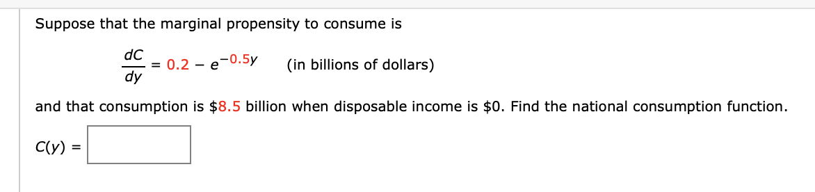Suppose that the marginal propensity to consume is
dC
dy
and that consumption is $8.5 billion when disposable income is $0. Find the national consumption function.
C(y)
= 0.2 e
-0.5y
(in billions of dollars)