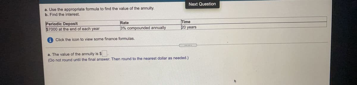 Next Question
a. Use the appropriate formula to find the value of the annuity.
b. Find the interest.
Time
20 years
Rate
Periodic Deposit
$7000 at the end of each year
3% compounded annually
i Click the icon to view some finance formulas.
a. The value of the annuity is $
(Do not round until the final answer. Then round to the nearest dollar as needed.)
