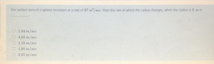 The surface area of a sphere increases at a rate of 87 m2/sec. Then the rate at which the radius changes, when the radius is 3 m is
O 1.54 m/sec
O 4.62 m/sec
O 1.15 m/sec
O 1.85 m/sec
O 2.31 m/sec
