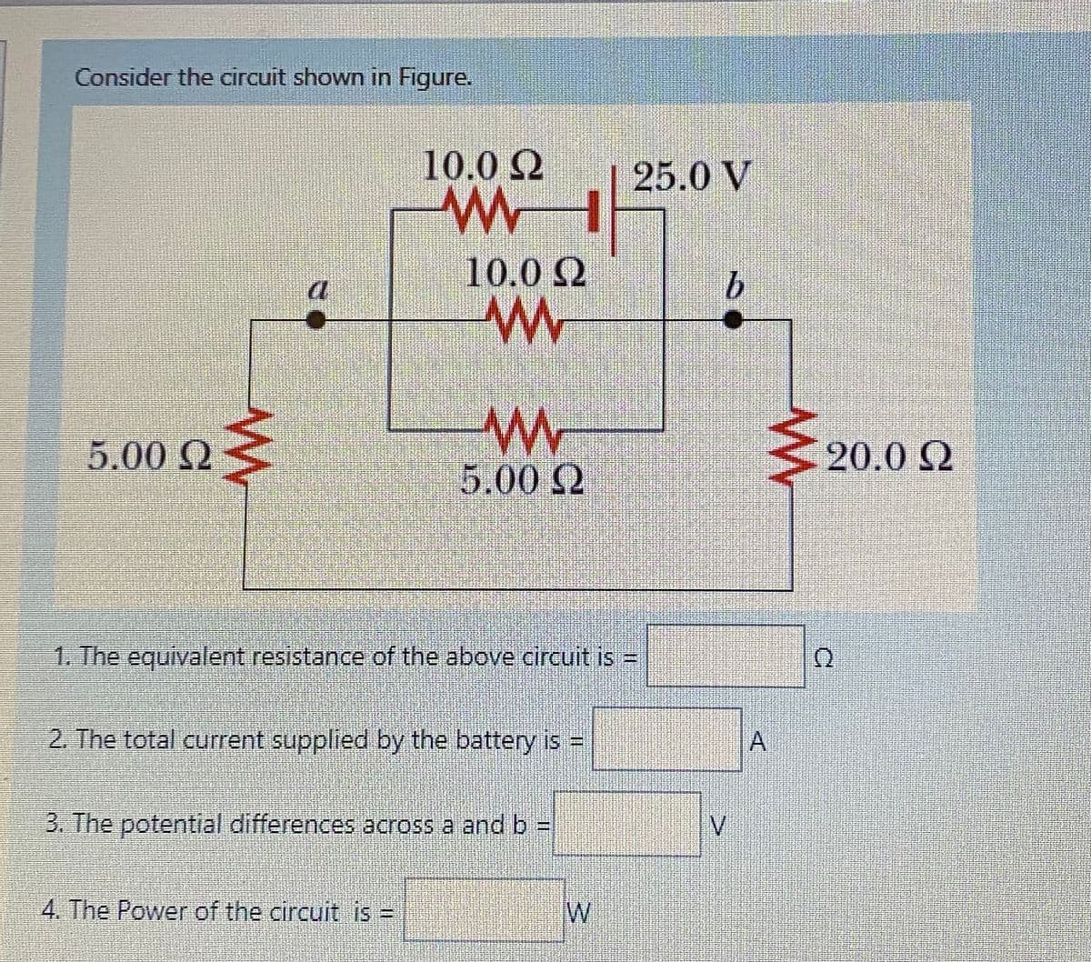 Consider the circuit shown in Figure.
10.0 2
25.0 V
10.0Q
a
5.00 Q
20.0 Q
5.00 Q
1. The equivalent resistance of the above circuit is =
2. The total current supplied by the battery is =
3. The potential differences across a and b =
IV
4. The Power of the circuit is
W
A,
%3D
