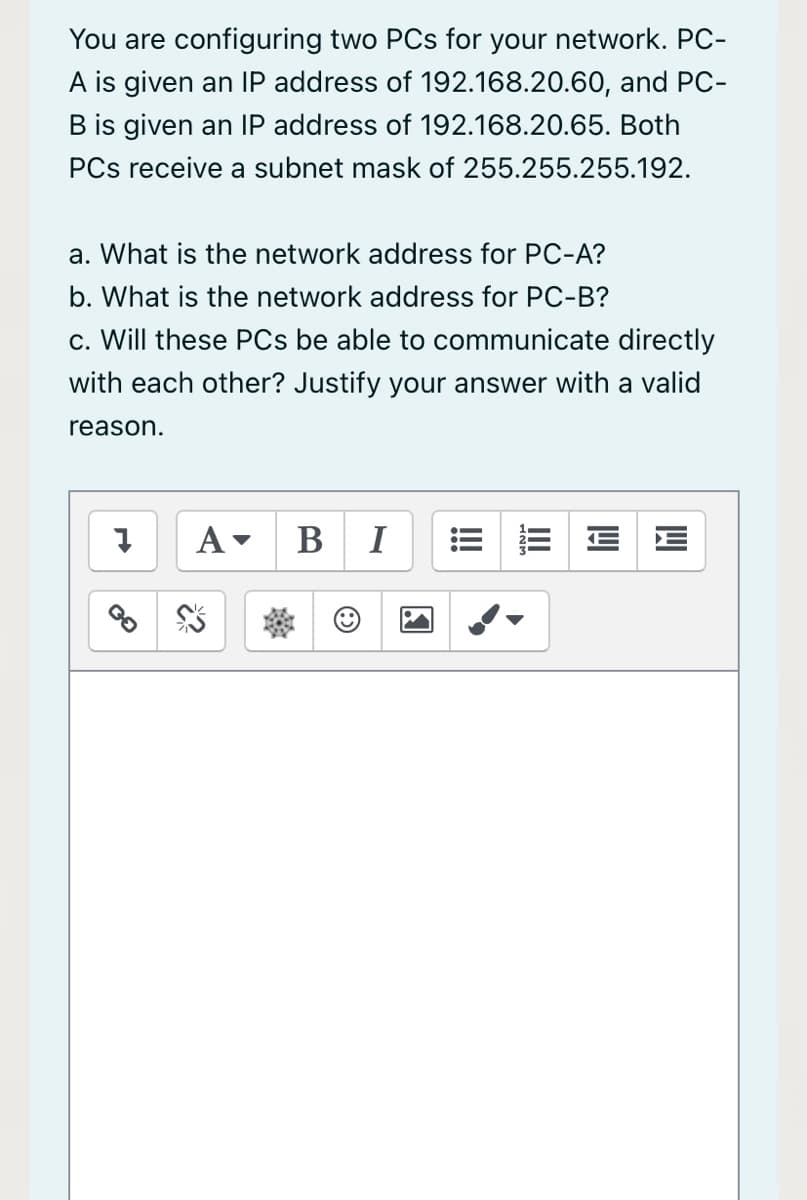 You are configuring two PCs for your network. PC-
A is given an IP address of 192.168.20.60, and PC-
B is given an IP address of 192.168.20.65. Both
PCs receive a subnet mask of 255.255.255.192.
a. What is the network address for PC-A?
b. What is the network address for PC-B?
c. Will these PCs be able to communicate directly
with each other? Justify your answer with a valid
reason.
В I
= E E E
