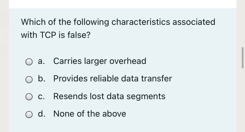 Which of the following characteristics associated
with TCP is false?
a. Carries larger overhead
O b. Provides reliable data transfer
O c. Resends lost data segments
d. None of the above
