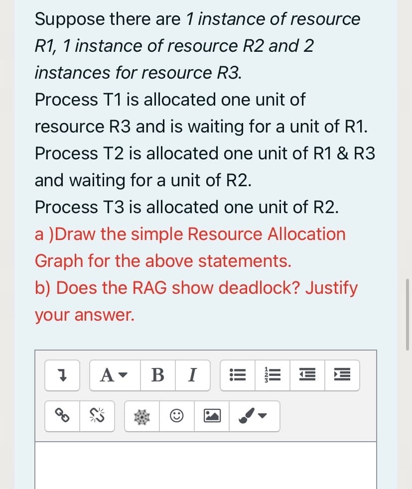 Suppose there are 1 instance of resource
R1, 1 instance of resource R2 and 2
instances for resource R3.
Process T1 is allocated one unit of
resource R3 and is waiting for a unit of R1.
Process T2 is allocated one unit of R1 & R3
and waiting for a unit of R2.
Process T3 is allocated one unit of R2.
a )Draw the simple Resource Allocation
Graph for the above statements.
b) Does the RAG show deadlock? Justify
your answer.
A-
B I
