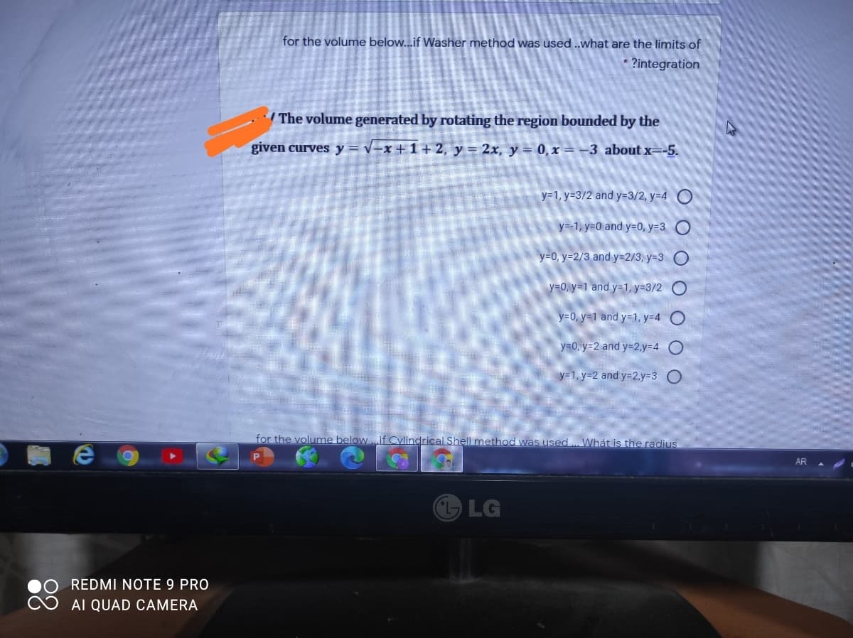 for the volume below...if Washer method was used ..what are the limits of
?integration
The volume generated by rotating the region bounded by the
given curves y = v-x + 1+ 2, y = 2x, y = 0,x = -3 about x=-5.
y=1, y=3/2 and y=3/2, y=4 O
y=-1, y=0 and y=0, y=3 O
y=0, y=2/3 and Y3D2/3, y=3 O
y=0, y=1 and y=1, y=3/2
y30, y=1 and y=1, y=4
y=0, y=2 and y=2,y%3D4 O
y=1, y=2 and y=2,y%3D3 O
for the volume below ..if Cylindrical Shell method was used . Whát is the radius
AR
LG
REDMI NOTE 9 PRO
AI QUAD CAMERA
O O O O O O
