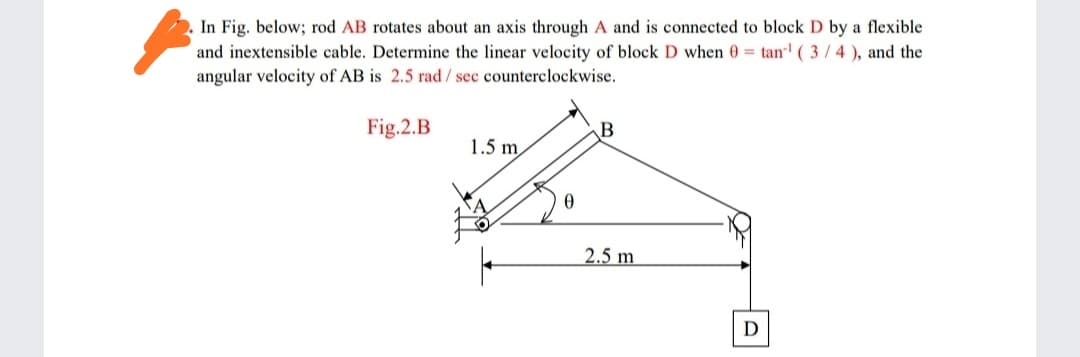 In Fig. below; rod AB rotates about an axis through A and is connected to block D by a flexible
and inextensible cable. Determine the linear velocity of block D when 0 = tan' ( 3/4), and the
angular velocity of AB is 2.5 rad/ sec counterclockwise.
Fig.2.B
1.5 m
2.5 m
D

