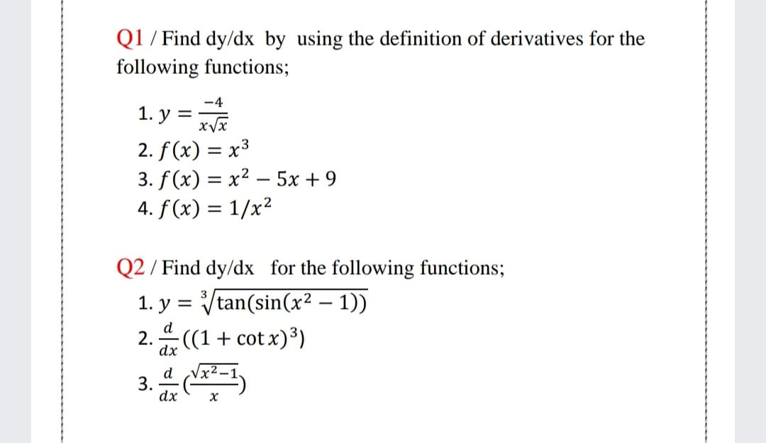 Q1 / Find dy/dx by using the definition of derivatives for the
following functions;
-4
1. у %3D
2. f (x) = x³
3. f(x) = x² – 5x + 9
4. f (x) = 1/x²
Q2 / Find dy/dx for the following functions;
1. y = Vtan(sin(x² – 1))
2. 4 ((1 + cot x)³)
d
dx
d
3.
dx

