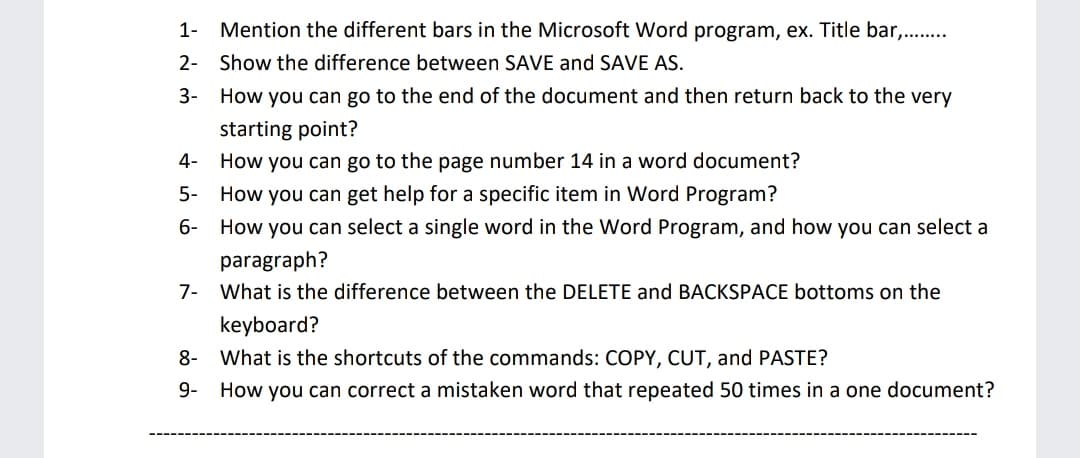 1-
Mention the different bars in the Microsoft Word program, ex. Title bar,..
2- Show the difference between SAVE and SAVE AS.
3-
How you can go to the end of the document and then return back to the very
starting point?
How you can go to the page number 14 in a word document?
4-
5- How you can get help for a specific item in Word Program?
6- How you can select a single word in the Word Program, and how you can select a
paragraph?
7- What is the difference between the DELETE and BACKSPACE bottoms on the
keyboard?
8-
What is the shortcuts of the commands: COPY, CUT, and PASTE?
9-
How you can correct a mistaken word that repeated 50 times in a one document?
