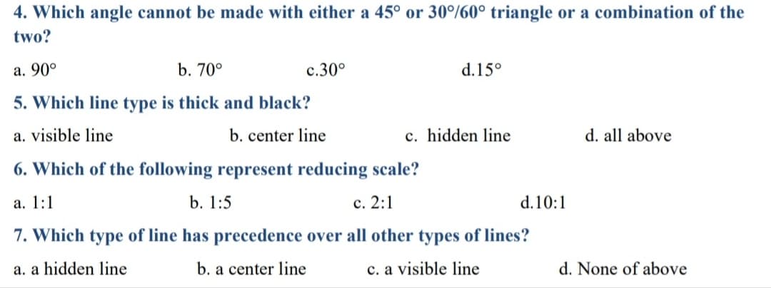 4. Which angle cannot be made with either a 45° or 30%60° triangle or a combination of the
two?
а. 90°
b. 70°
с.30°
d.15°
5. Which line type is thick and black?
a. visible line
b. center line
c. hidden line
d. all above
6. Which of the following represent reducing scale?
а. 1:1
b. 1:5
с. 2:1
d.10:1
7. Which type of line has precedence over all other types of lines?
a. a hidden line
b. a center line
c. a visible line
d. None of above
