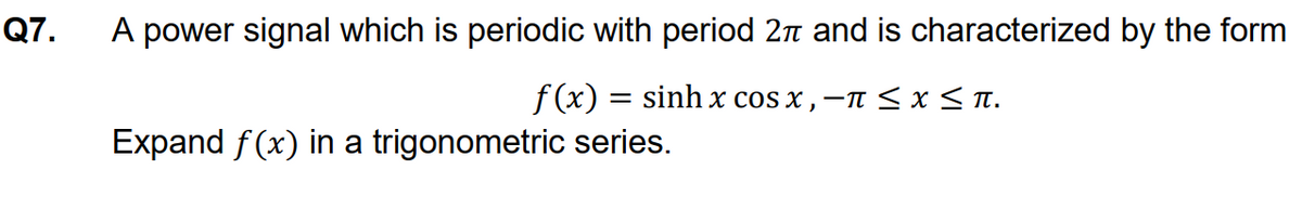 Q7.
A power signal which is periodic with period 2n and is characterized by the form
f (x) = sinh x cos x , -n < x< Tn.
Expand f(x) in a trigonometric series.
