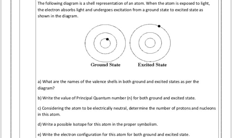 following diagram is a shell representation of an atom. When the atom is exposed to light,
the electron absorbs light and undergoes excitation from a ground state to excited state as
shown in the diagram.
Ground State
Excited State
a) What are the names of the valence shells in both ground and excited states as per the
diagram?
b) Write the value of Principal Quantum number (n) for both ground and excited state.
