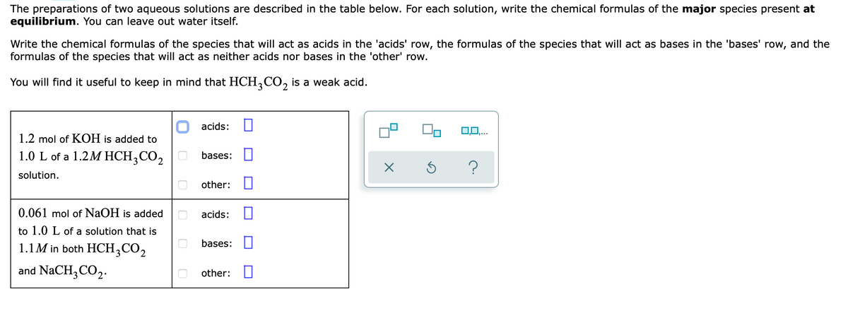 The preparations of two aqueous solutions are described in the table below. For each solution, write the chemical formulas of the major species present at
equilibrium. You can leave out water itself.
Write the chemical formulas of the species that will act as acids in the 'acids' row, the formulas of the species that will act as bases in the 'bases' row, and the
formulas of the species that will act as neither acids nor bases in the 'other' row.
You will find it useful to keep in mind that HCH,CO, is a weak acid.
O acids:
0,0,..
1.2 mol of KOH is added to
1.0 L of a 1.2M HCH,CO2
bases:
solution.
other:
0.061 mol of NaOH is added
acids:
to 1.0 L of a solution that is
bases:
1.1M in both HCH,CO2
and NaCH3CO2.
other: O
