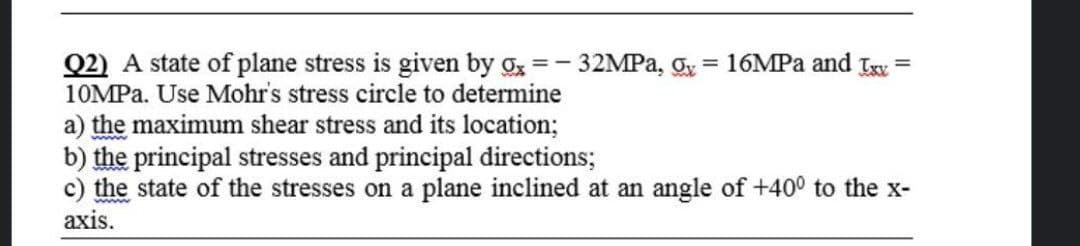 Q2) A state of plane stress is given by g =- 32MPA, gy = 16MPA and Ix =
10MPA. Use Mohr's stress circle to determine
a) the maximum shear stress and its location;
b) the principal stresses and principal directions;
c) the state of the stresses on a plane inclined at an angle of +400 to the x-
axis.
