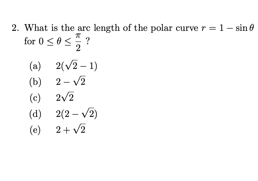 2. What is the arc length of the polar curve r = 1- sin 0
for 0<0 <
?
2
(a)
2(v2 – 1)
2 – V2
(b)
2/2
(c)
(d) 2(2 – V2)
(e)
2+ v2
