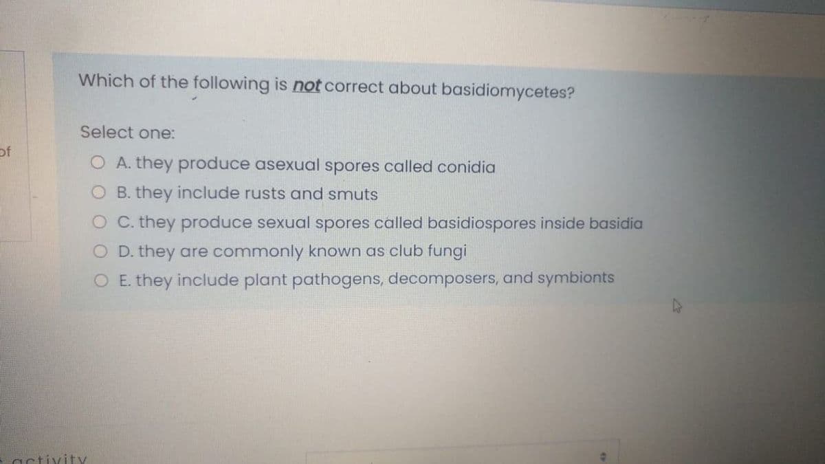 Which of the following is not correct about basidiomycetes?
Select one:
of
O A. they produce asexual spores called conidia
O B. they include rusts and smuts
O C. they produce sexual spores called basidiospores inside basidia
O D. they are commonly known as club fungi
O E. they include plant pathogens, decomposers, and symbionts
activity
