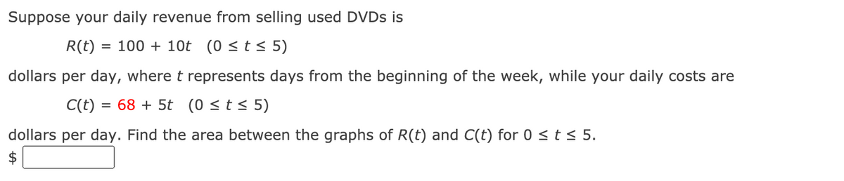 Suppose your daily revenue from selling used DVDS is
R(t) :
= 100 + 10t (0 <t< 5)
dollars per day, where t represents days from the beginning of the week, while your daily costs are
C(t) = 68 + 5t (0 < t < 5)
dollars per day. Find the area between the graphs of R(t) and C(t) for 0 < t < 5.
$
%24
