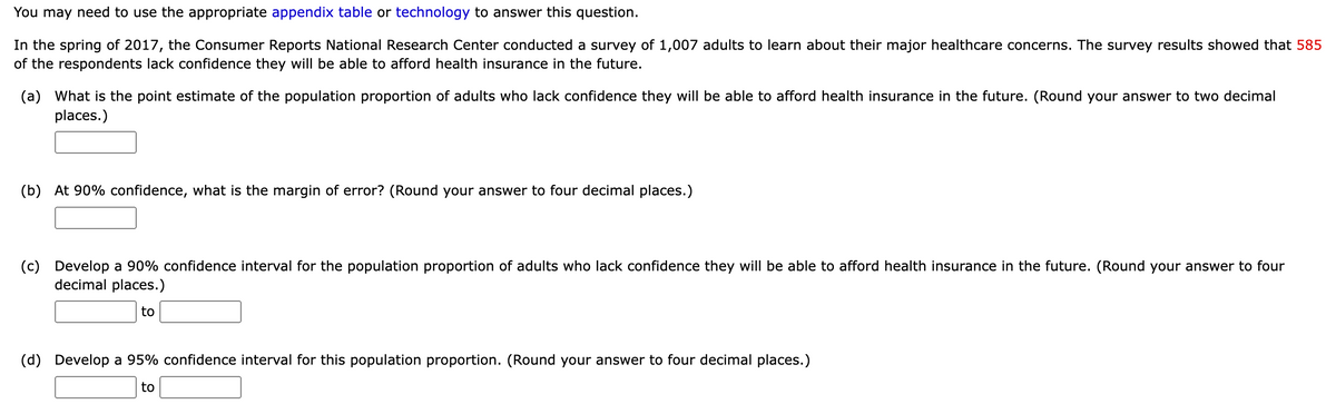 You may need to use the appropriate appendix table or technology to answer this question.
In the spring of 2017, the Consumer Reports National Research Center conducted a survey of 1,007 adults to learn about their major healthcare concerns. The survey results showed that 585
of the respondents lack confidence they will be able to afford health insurance in the future.
(a) What is the point estimate of the population proportion of adults who lack confidence they will be able to afford health insurance in the future. (Round your answer to two decimal
places.)
(b) At 90% confidence, what is the margin of error? (Round your answer to four decimal places.)
(c) Develop a 90% confidence interval for the population proportion of adults who lack confidence they will be able to afford health insurance in the future. (Round your answer to four
decimal places.)
to
(d) Develop a 95% confidence interval for this population proportion. (Round your answer to four decimal places.)
to