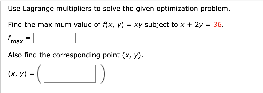 Use Lagrange multipliers to solve the given optimization problem.
Find the maximum value of f(x, y) = xy subject to x + 2y = 36.
fmax
Also find the corresponding point (x, y).
(х, у) %3
