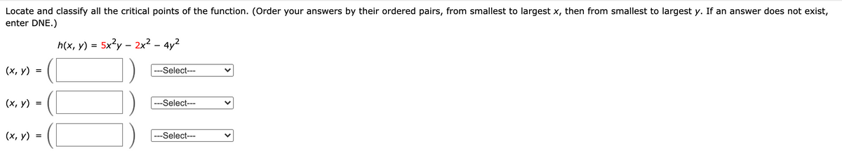 Locate and classify all the critical points of the function. (Order your answers by their ordered pairs, from smallest to largest x, then from smallest to largest y. If an answer does not exist,
enter DNE.)
h(x, y)
5x3y – 2x2 - 4y?
(х, у)
---Select---
(х, у)
---Select---
(I
(х, у)
---Select---
